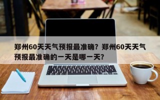 郑州60天天气预报最准确？郑州60天天气预报最准确的一天是哪一天？