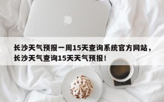 长沙天气预报一周15天查询系统官方网站，长沙天气查询15天天气预报！