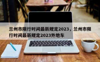 兰州市限行时间最新规定2023，兰州市限行时间最新规定2023外地车