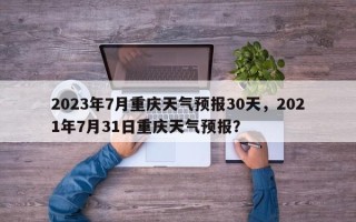 2023年7月重庆天气预报30天，2021年7月31日重庆天气预报？