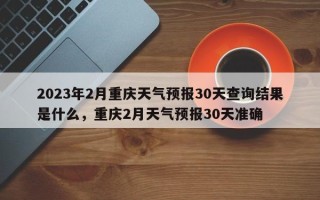 2023年2月重庆天气预报30天查询结果是什么，重庆2月天气预报30天准确