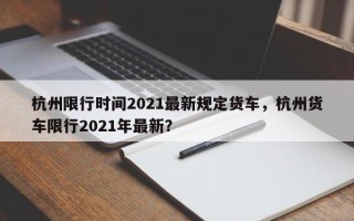 杭州限行时间2021最新规定货车，杭州货车限行2021年最新？