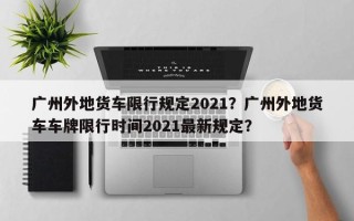 广州外地货车限行规定2021？广州外地货车车牌限行时间2021最新规定？