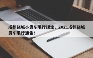 成都绕城小货车限行规定，2021成都绕城货车限行通告！