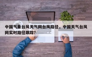 中国气象台风天气网台风路径，中国天气台风网实时路径跟踪？