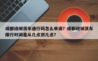 成都绕城货车通行码怎么申请？成都绕城货车限行时间是从几点到几点？