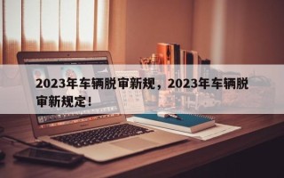 2023年车辆脱审新规，2023年车辆脱审新规定！