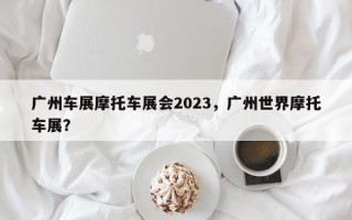 广州车展摩托车展会2023，广州世界摩托车展？