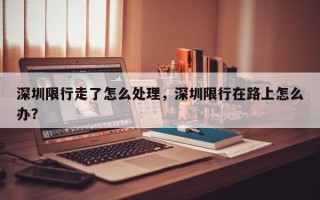 深圳限行走了怎么处理，深圳限行在路上怎么办？