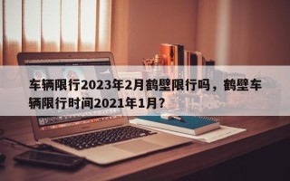 车辆限行2023年2月鹤壁限行吗，鹤壁车辆限行时间2021年1月？