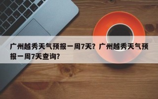 广州越秀天气预报一周7天？广州越秀天气预报一周7天查询？