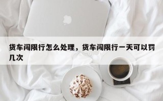 货车闯限行怎么处理，货车闯限行一天可以罚几次