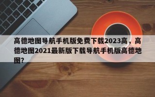 高德地图导航手机版免费下载2023高，高德地图2021最新版下载导航手机版高德地图？