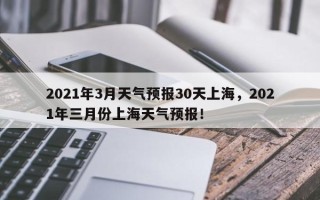 2021年3月天气预报30天上海，2021年三月份上海天气预报！