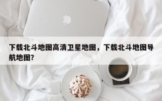 下载北斗地图高清卫星地图，下载北斗地图导航地图？