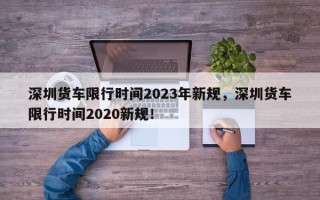 深圳货车限行时间2023年新规，深圳货车限行时间2020新规！