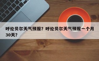 呼伦贝尔天气预报？呼伦贝尔天气预报一个月30天？