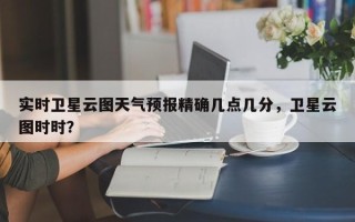 实时卫星云图天气预报精确几点几分，卫星云图时时？