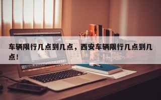 车辆限行几点到几点，西安车辆限行几点到几点！