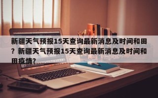 新疆天气预报15天查询最新消息及时间和田？新疆天气预报15天查询最新消息及时间和田疫情？