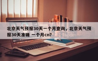 北京天气预报30天一个月查询，北京天气预报30天准确 一个月cn？