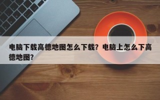 电脑下载高德地图怎么下载？电脑上怎么下高德地图？