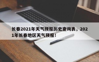 长春2021年天气预报历史查询表，2021年长春地区天气预报！