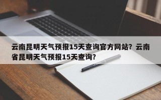 云南昆明天气预报15天查询官方网站？云南省昆明天气预报15天查询？