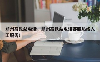 郑州高铁站电话，郑州高铁站电话客服热线人工服务！