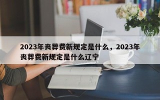 2023年丧葬费新规定是什么，2023年丧葬费新规定是什么辽宁