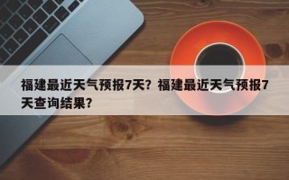 福建最近天气预报7天？福建最近天气预报7天查询结果？