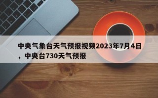 中央气象台天气预报视频2023年7月4日，中央台730天气预报