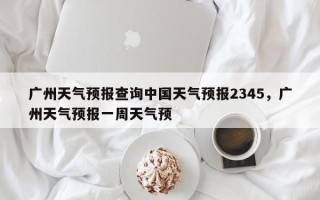 广州天气预报查询中国天气预报2345，广州天气预报一周天气预