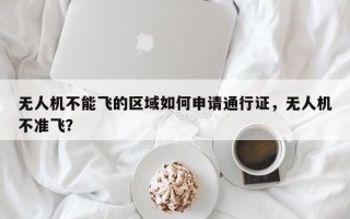 无人机不能飞的区域如何申请通行证，无人机不准飞？