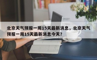 北京天气预报一周15天最新消息，北京天气预报一周15天最新消息今天？