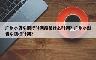 广州小货车限行时间段是什么时间？广州小型货车限行时间？