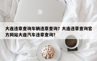 大连违章查询车辆违章查询？大连违章查询官方网站大连汽车违章查询？