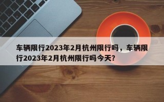 车辆限行2023年2月杭州限行吗，车辆限行2023年2月杭州限行吗今天？