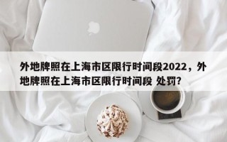 外地牌照在上海市区限行时间段2022，外地牌照在上海市区限行时间段 处罚？