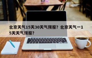 北京天气15天30天气预报？北京天气一15天天气预报？