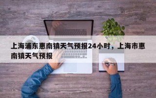 上海浦东惠南镇天气预报24小时，上海市惠南镇天气预报