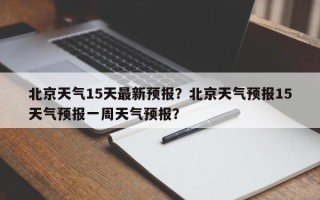 北京天气15天最新预报？北京天气预报15天气预报一周天气预报？