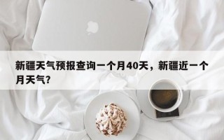 新疆天气预报查询一个月40天，新疆近一个月天气？