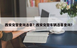 西安交警查询违章？西安交警车辆违章查询？