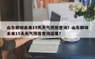 山东聊城未来15天天气预报查询？山东聊城未来15天天气预报查询结果？