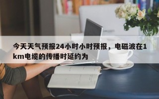 今天天气预报24小时小时预报，电磁波在1km电缆的传播时延约为 