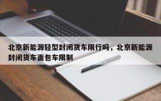 北京新能源轻型封闭货车限行吗，北京新能源封闭货车面包车限制