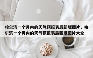 哈尔滨一个月内的天气预报表最新版图片，哈尔滨一个月内的天气预报表最新版图片大全