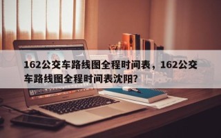 162公交车路线图全程时间表，162公交车路线图全程时间表沈阳？