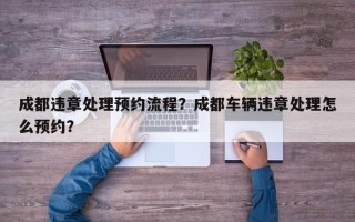 成都违章处理预约流程？成都车辆违章处理怎么预约？